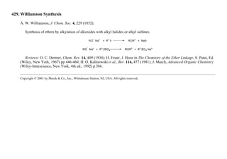 429. Williamson Synthesis
A. W. Williamson, J. Chem. Soc. 4, 229 (1852).
Synthesis of ethers by alkylation of alkoxides with alkyl halides or alkyl sulfates:
Reviews: O. C. Dermer, Chem. Rev. 14, 409 (1934); H. Feuer, J. Hooz in The Chemistry of the Ether Linkage, S. Patai, Ed.
(Wiley, New York, 1967) pp 446-460; H. O. Kalinowski et al., Ber. 114, 477 (1981); J. March, Advanced Organic Chemistry
(Wiley-Interscience, New York, 4th ed., 1992) p 386.
Copyright © 2001 by Merck & Co., Inc., Whitehouse Station, NJ, USA. All rights reserved.
 