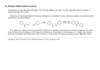 43. Bischler-Möhlau Indole Synthesis
A. Bischler et al., Ber. 25, 2860 (1892); 26, 1336 (1893); R. Möhlau, ibid. 14, 171 (1881); 15, 2480 (1882); E. Fischer, T.
Schmitt, ibid. 21, 1071 (1888).
Formation of 2-substituted indoles by heating ω-halogeno- or ω-hydroxy- ketones with excess aniline via cyclization of the
intermediate 2-arylaminoketone:
P. L. Julian et al., Heterocyclic Compounds 3, 22 (1952); R. J. Sundberg, The Chemistry of Indoles (Academic Press, New
York, 1970) p 164; R. K. Brown in The Chemistry of Heterocyclic Compounds, A. Weissberger, E. C. Taylor, Eds., Indoles,
Part I, W. J. Houlihan, Ed. (Wiley, New York, 1972) p 317; J. R. Henry, J. H. Dodd, Tetrahedron Letters 38, 8763 (1998).
Copyright © 2001 by Merck & Co., Inc., Whitehouse Station, NJ, USA. All rights reserved.
 