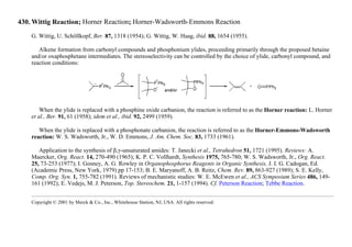 430. Wittig Reaction; Horner Reaction; Horner-Wadsworth-Emmons Reaction
G. Wittig, U. Schöllkopf, Ber. 87, 1318 (1954); G. Wittig, W. Haag, ibid. 88, 1654 (1955).
Alkene formation from carbonyl compounds and phosphonium ylides, proceeding primarily through the proposed betaine
and/or oxaphosphetane intermediates. The stereoselectivity can be controlled by the choice of ylide, carbonyl compound, and
reaction conditions:
When the ylide is replaced with a phosphine oxide carbanion, the reaction is referred to as the Horner reaction: L. Horner
et al., Ber. 91, 61 (1958); idem et al., ibid. 92, 2499 (1959).
When the ylide is replaced with a phosphonate carbanion, the reaction is referred to as the Horner-Emmons-Wadsworth
reaction: W. S. Wadsworth, Jr., W. D. Emmons, J. Am. Chem. Soc. 83, 1733 (1961).
Application to the synthesis of β,γ-unsaturated amides: T. Janecki et al., Tetrahedron 51, 1721 (1995). Reviews: A.
Maercker, Org. React. 14, 270-490 (1965); K. P. C. Vollhardt, Synthesis 1975, 765-780; W. S. Wadsworth, Jr., Org. React.
25, 73-253 (1977); I. Gosney, A. G. Rowley in Organophosphorus Reagents in Organic Synthesis, J. I. G. Cadogan, Ed.
(Academic Press, New York, 1979) pp 17-153; B. E. Maryanoff, A. B. Reitz, Chem. Rev. 89, 863-927 (1989); S. E. Kelly,
Comp. Org. Syn. 1, 755-782 (1991). Reviews of mechanistic studies: W. E. McEwen et al., ACS Symposium Series 486, 149-
161 (1992); E. Vedejs, M. J. Peterson, Top. Stereochem. 21, 1-157 (1994). Cf. Peterson Reaction; Tebbe Reaction.
Copyright © 2001 by Merck & Co., Inc., Whitehouse Station, NJ, USA. All rights reserved.
 