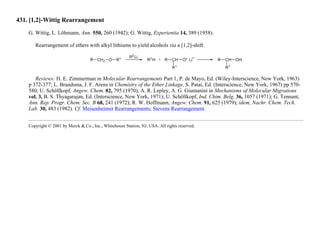 431. [1,2]-Wittig Rearrangement
G. Wittig, L. Löhmann, Ann. 550, 260 (1942); G. Wittig, Experientia 14, 389 (1958).
Rearrangement of ethers with alkyl lithiums to yield alcohols via a [1,2]-shift:
Reviews: H. E. Zimmerman in Molecular Rearrangements Part 1, P. de Mayo, Ed. (Wiley-Interscience, New York, 1963)
p 372-377; L. Brandsma, J. F. Arens in Chemistry of the Ether Linkage, S. Patai, Ed. (Interscience, New York, 1967) pp 570-
580; U. Schöllkopf, Angew. Chem. 82, 795 (1970); A. R. Lepley, A. G. Giumanini in Mechanisms of Molecular Migrations
vol. 3, B. S. Thyagarajan, Ed. (Interscience, New York, 1971); U. Schöllkopf, Ind. Chim. Belg. 36, 1057 (1971); G. Tennant,
Ann. Rep. Progr. Chem. Sec. B 68, 241 (1972); R. W. Hoffmann, Angew. Chem. 91, 625 (1979); idem, Nachr. Chem. Tech.
Lab. 30, 483 (1982). Cf. Meisenheimer Rearrangements; Stevens Rearrangement.
Copyright © 2001 by Merck & Co., Inc., Whitehouse Station, NJ, USA. All rights reserved.
 
