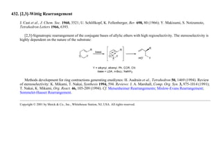 432. [2,3]-Wittig Rearrangement
J. Cast et al., J. Chem. Soc. 1960, 3521; U. Schöllkopf, K. Fellenberger, Ber. 698, 80 (1966); Y. Makisumi, S. Notzumoto,
Tetrahedron Letters 1966, 6393.
[2,3]-Sigmatropic rearrangement of the conjugate bases of allylic ethers with high regioselectivity. The stereoselectivity is
highly dependent on the nature of the substrate:
Methods development for ring contractions generating enediynes: H. Audrain et al., Tetrahedron 50, 1469 (1994). Review
of stereoselectivity: K. Mikami, T. Nakai, Synthesis 1994, 594. Reviews: J. A. Marshall, Comp. Org. Syn. 3, 975-1014 (1991);
T. Nakai, K. Mikami, Org. React. 46, 105-209 (1994). Cf. Meisenheimer Rearrangements; Mislow-Evans Rearrangement;
Sommelet-Hauser Rearrangement.
Copyright © 2001 by Merck & Co., Inc., Whitehouse Station, NJ, USA. All rights reserved.
 