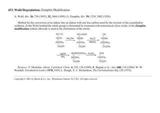 433. Wohl Degradation; Zemplén Modification
A. Wohl, Ber. 26, 730 (1893); 32, 3666 (1899); G. Zemplén, Ber. 59, 1254, 2402 (1926).
Method for the conversion of an aldose into an aldose with one less carbon atom by the reversal of the cyanohydrin
synthesis. In the Wohl method the nitrile group is eliminated by treatment with ammoniacal silver oxide; in the Zemplén
modification sodium alkoxide is used in the elimination of the nitrile:
Reviews: V. Deulofeu, Advan. Carbohyd. Chem. 4, 129, 138 (1949); R. Bognár et al., Ann. 680, 118 (1964); W. W.
Wendall, Tetrahedron Letters 1970, 3439; L. Hough, A. C. Richardson, The Carbohydrates 1A, 128 (1972).
Copyright © 2001 by Merck & Co., Inc., Whitehouse Station, NJ, USA. All rights reserved.
 