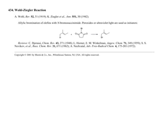 434. Wohl-Ziegler Reaction
A. Wohl, Ber. 52, 51 (1919); K. Ziegler et al., Ann. 551, 30 (1942).
Allylic bromination of olefins with N-bromosuccinimide. Peroxides or ultraviolet light are used as initiators:
Reviews: C. Djerassi, Chem. Rev. 43, 271 (1948); L. Horner, E. M. Winkelman, Angew. Chem. 71, 349 (1959); S. S.
Novikov, et al., Russ. Chem. Rev. 31, 671 (1962); A. Nechvatal, Adv. Free-Radical Chem. 4, 175-201 (1972).
Copyright © 2001 by Merck & Co., Inc., Whitehouse Station, NJ, USA. All rights reserved.
 