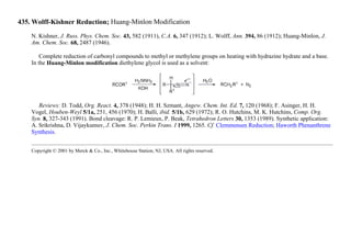 435. Wolff-Kishner Reduction; Huang-Minlon Modification
N. Kishner, J. Russ. Phys. Chem. Soc. 43, 582 (1911), C.A. 6, 347 (1912); L. Wolff, Ann. 394, 86 (1912); Huang-Minlon, J.
Am. Chem. Soc. 68, 2487 (1946).
Complete reduction of carbonyl compounds to methyl or methylene groups on heating with hydrazine hydrate and a base.
In the Huang-Minlon modification diethylene glycol is used as a solvent:
Reviews: D. Todd, Org. React. 4, 378 (1948); H. H. Szmant, Angew. Chem. Int. Ed. 7, 120 (1968); F. Asinger, H. H.
Vogel, Houben-Weyl 5/1a, 251, 456 (1970); H. Balli, ibid. 5/1b, 629 (1972); R. O. Hutchins, M. K. Hutchins, Comp. Org.
Syn. 8, 327-343 (1991). Bond cleavage: R. P. Lemieux, P. Beak, Tetrahedron Letters 30, 1353 (1989). Synthetic application:
A. Srikrishna, D. Vijaykumuv, J. Chem. Soc. Perkin Trans. I 1999, 1265. Cf. Clemmensen Reduction; Haworth Phenanthrene
Synthesis.
Copyright © 2001 by Merck & Co., Inc., Whitehouse Station, NJ, USA. All rights reserved.
 