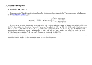 436. Wolff Rearrangement
L. Wolff Ann. 394, 25 (1912).
Rearrangement of diazoketones to ketenes thermally, photochemically or catalytically. The rearrangement is the key step
in the Arndt-Eistert synthesis, q.v.:
Reviews: P. A. S. Smith in Molecular Rearrangements Part 1, Ed. (Wiley-Interscience, New York, 1963) pp 528-550, 558-
568; W. Kirmse, Carbene Chemistry (Academic Press, New York, 2nd ed., 1971) pp 475-492; H. Meier, K. P. Zeller, Angew.
Chem. Int. Ed. 14, 32 (1975); M. Torres, Pure Appl. Chem. 52, 1623 (1980); C. B. Gill, Comp. Org. Syn. 3, 887-912 (1991).
Photo-induced mechanistic studies: T. Lippert et al., J. Am. Chem. Soc. 118, 1551 (1996); Y. Chiang et al., ibid. 121, 5930
(1999). Synthetic application: Y. R. Lee et al., Tetrahedron Letters 40, 8219 (1999).
Copyright © 2001 by Merck & Co., Inc., Whitehouse Station, NJ, USA. All rights reserved.
 