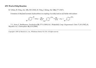 439. Wurtz-Fittig Reaction
B. Tollens, R. Fittig, Ann. 131, 303 (1864); R. Fittig, J. König, ibid. 144, 277 (1867).
Formation of alkylated aromatic hydrocarbons on coupling of an alkyl and an aryl halide with sodium:
T. L. Kwa, C. Boelhouwer, Tetrahedron 25, 5771 (1969); B. J. Wakefield, Comp. Organometal. Chem. 7, 45 (1982); K.
Miyoshi et al., Chemosphere 41, 819 (2000).
Copyright © 2001 by Merck & Co., Inc., Whitehouse Station, NJ, USA. All rights reserved.
 