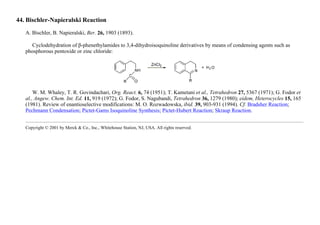 44. Bischler-Napieralski Reaction
A. Bischler, B. Napieralski, Ber. 26, 1903 (1893).
Cyclodehydration of β-phenethylamides to 3,4-dihydroisoquinoline derivatives by means of condensing agents such as
phosphorous pentoxide or zinc chloride:
W. M. Whaley, T. R. Govindachari, Org. React. 6, 74 (1951); T. Kametani et al., Tetrahedron 27, 5367 (1971); G. Fodor et
al., Angew. Chem. Int. Ed. 11, 919 (1972); G. Fodor, S. Nagubandi, Tetrahedron 36, 1279 (1980); eidem, Heterocycles 15, 165
(1981). Review of enantioselective modifications: M. O. Rozwadowska, ibid. 39, 903-931 (1994). Cf. Bradsher Reaction;
Pechmann Condensation; Pictet-Gams Isoquinoline Synthesis; Pictet-Hubert Reaction; Skraup Reaction.
Copyright © 2001 by Merck & Co., Inc., Whitehouse Station, NJ, USA. All rights reserved.
 