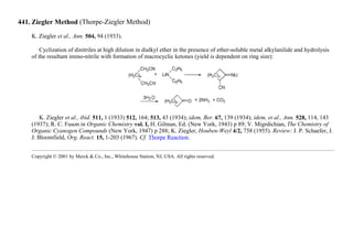 441. Ziegler Method (Thorpe-Ziegler Method)
K. Ziegler et al., Ann. 504, 94 (1933).
Cyclization of dinitriles at high dilution in dialkyl ether in the presence of ether-soluble metal alkylanilide and hydrolysis
of the resultant imino-nitrile with formation of macrocyclic ketones (yield is dependent on ring size):
K. Ziegler et al., ibid. 511, 1 (1933) 512, 164; 513, 43 (1934); idem, Ber. 67, 139 (1934); idem, et al., Ann. 528, 114, 143
(1937); R. C. Fuson in Organic Chemistry vol. I, H. Gilman, Ed. (New York, 1943) p 89; V. Migrdichian, The Chemistry of
Organic Cyanogen Compounds (New York, 1947) p 288; K. Ziegler, Houben-Weyl 4/2, 758 (1955). Review: J. P. Schaefer, J.
J. Bloomfield, Org. React. 15, 1-203 (1967). Cf. Thorpe Reaction.
Copyright © 2001 by Merck & Co., Inc., Whitehouse Station, NJ, USA. All rights reserved.
 