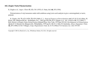 442. Ziegler-Natta Polymerization
K. Ziegler et al., Angew. Chem. 67, 426, 541 (1955); G. Natta, ibid. 68, 393 (1956).
Polymerization of vinyl monomers under mild conditions using Lewis acid catalysts to give a stereoregulated, or tactic,
polymer.
K. Ziegler, ibid. 71, 623 (1959); 72, 829 (1960); C. L. Arcus in Progress in Stereochemistry vol. 3, P. B. D. de la Mare, W.
Klyne, Eds. (Butterworth Inc., Washington, D.C., 1962) pp 269-288; M. N. Berger et al., Adv. Catalysis 19, 211 (1969); T.
Keii, Kinetics of Ziegler-Natta Polymerization (Halsted Press, New York, 1973) pp 129-162; Developments in Polymerization
vol. 2, R. N. Haward, Ed. (Burgess-Intl., Philadelphia, 1979) pp 81-148; H. J. Sinn, W. Kaminsky, Advan. Organomet. Chem.
18, 207 (1980); D. M. P. Mingos, Comp. Organometal. Chem. 3, 72-75 (1982); P. D. Gavens et al., ibid. 475-547.
Copyright © 2001 by Merck & Co., Inc., Whitehouse Station, NJ, USA. All rights reserved.
 