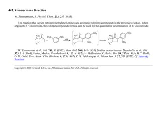 443. Zimmermann Reaction
W. Zimmermann, Z. Physiol. Chem. 233, 257 (1935).
The reaction that occurs between methylene ketones and aromatic polynitro compounds in the presence of alkali. When
applied to 17-oxosteroids, the colored compounds formed can be used for the quantitative determination of 17-oxosteroids:
W. Zimmerman et al., ibid. 289, 91 (1952); idem. ibid. 300, 141 (1955). Studies on mechanism: Neunhoffer et al., ibid.
323, 116 (1961); Foster, Mackie, Tetrahedron 18, 1131 (1962); H. Hoffmeister, C. Rufer, Ber. 98, 2376 (1965); B. T. Rudd,
O. M. Galal, Proc. Assoc. Clin. Biochem. 4, 175 (1967); C. S. Feldkamp et al., Microchem. J. 22, 201 (1977). Cf. Janovsky
Reaction.
Copyright © 2001 by Merck & Co., Inc., Whitehouse Station, NJ, USA. All rights reserved.
 