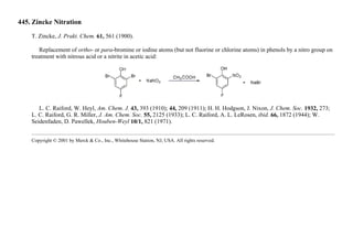 445. Zincke Nitration
T. Zincke, J. Prakt. Chem. 61, 561 (1900).
Replacement of ortho- or para-bromine or iodine atoms (but not fluorine or chlorine atoms) in phenols by a nitro group on
treatment with nitrous acid or a nitrite in acetic acid:
L. C. Raiford, W. Heyl, Am. Chem. J. 43, 393 (1910); 44, 209 (1911); H. H. Hodgson, J. Nixon, J. Chem. Soc. 1932, 273;
L. C. Raiford, G. R. Miller, J. Am. Chem. Soc. 55, 2125 (1933); L. C. Raiford, A. L. LeRosen, ibid. 66, 1872 (1944); W.
Seidenfaden, D. Pawellek, Houben-Weyl 10/1, 821 (1971).
Copyright © 2001 by Merck & Co., Inc., Whitehouse Station, NJ, USA. All rights reserved.
 