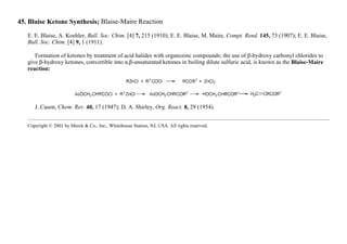 45. Blaise Ketone Synthesis; Blaise-Maire Reaction
E. E. Blaise, A. Koehler, Bull. Soc. Chim. [4] 7, 215 (1910); E. E. Blaise, M. Maire, Compt. Rend. 145, 73 (1907); E. E. Blaise,
Bull. Soc. Chim. [4] 9, 1 (1911).
Formation of ketones by treatment of acid halides with organozinc compounds; the use of β-hydroxy carbonyl chlorides to
give β-hydroxy ketones, convertible into α,β-unsaturated ketones in boiling dilute sulfuric acid, is known as the Blaise-Maire
reaction:
J. Cason, Chem. Rev. 40, 17 (1947); D. A. Shirley, Org. React. 8, 29 (1954).
Copyright © 2001 by Merck & Co., Inc., Whitehouse Station, NJ, USA. All rights reserved.
 