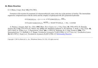 46. Blaise Reaction
E. E. Blaise, Compt. Rend. 132, 478 (1901).
Formation of β-oxoesters by treatment of α-bromocarboxylic esters with zinc in the presence of nitriles. The intermediate
organozinc compound reacts with the nitrile and the complex is hydrolyzed with 30% potassium hydroxide:
A. Horeau, J. Jacques, Bull. Soc. Chim. 1947, Mem. 58; J. Cason et al., J. Org. Chem. 18, 1594 (1953); H. Henecka,
Houben-Weyl 7/2a, 518 (1973); K. Nützel, ibid. 13/2a, 829. Modified conditions: S. M. Hannick, Y. Kishi, J. Org. Chem. 48,
3833 (1983); N. Zylber et al., J. Organometal. Chem. 444, 1 (1993); K. Narkunan, B.-J. Uang, Synthesis 1998, 1713.
Stereoselectivity: J. J. Duffield, A. C. Regan, Tetrahedron Asymmetry 7, 663 (1996); A. S.-Y. Lee et al., Tetrahedron Letters
38, 443 (1997); J. Syed et al., Tetrahedron Asymmetry 9, 805 (1998). Cf. Reformatsky Reaction.
Copyright © 2001 by Merck & Co., Inc., Whitehouse Station, NJ, USA. All rights reserved.
 
