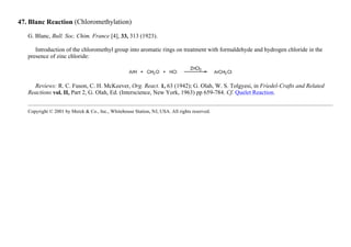 47. Blanc Reaction (Chloromethylation)
G. Blanc, Bull. Soc. Chim. France [4], 33, 313 (1923).
Introduction of the chloromethyl group into aromatic rings on treatment with formaldehyde and hydrogen chloride in the
presence of zinc chloride:
Reviews: R. C. Fuson, C. H. McKeever, Org. React. 1, 63 (1942); G. Olah, W. S. Tolgyesi, in Friedel-Crafts and Related
Reactions vol. II, Part 2, G. Olah, Ed. (Interscience, New York, 1963) pp 659-784. Cf. Quelet Reaction.
Copyright © 2001 by Merck & Co., Inc., Whitehouse Station, NJ, USA. All rights reserved.
 