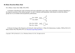 48. Blanc Reaction-Blanc Rule
H. G. Blanc, Compt. Rend. 144, 1356 (1907).
Cyclization of dicarboxylic acids on heating with acetic anhydride to give either cyclic anhydrides or ketones depending on
the respective positions of the carboxyl groups; 1,4- and 1,5-diacids yield anhydrides, while diacids in which the carboxy
groups are in 1,6 or further removed positions yield ketones:
H. Kwart, K. King in The Chemistry of Carboxylic Acids and Esters, J. Patai, Ed. (Interscience, London, 1969) p 362; K. D.
Bode, Houben-Weyl 7/2, 640 (1973). Cf. Ruzicka Large Ring Synthesis.
Copyright © 2001 by Merck & Co., Inc., Whitehouse Station, NJ, USA. All rights reserved.
 
