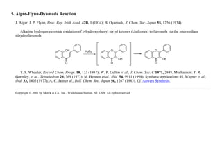 5. Algar-Flynn-Oyamada Reaction
J. Algar, J. P. Flynn, Proc. Roy. Irish Acad. 42B, 1 (1934); B. Oyamada, J. Chem. Soc. Japan 55, 1256 (1934).
Alkaline hydrogen peroxide oxidation of o-hydroxyphenyl styryl ketones (chalcones) to flavonols via the intermediate
dihydroflavonols:
T. S. Wheeler, Record Chem. Progr. 18, 133 (1957); W. P. Cullen et al., J. Chem. Soc. C 1971, 2848. Mechanism: T. R.
Gormley, et al., Tetrahedron 29, 369 (1973); M. Bennett et al., ibid. 54, 9911 (1998). Synthetic applications: H. Wagner et al.,
ibid. 33, 1405 (1977); A. C. Jain et al., Bull. Chem. Soc. Japan 56, 1267 (1983). Cf. Auwers Synthesis.
Copyright © 2001 by Merck & Co., Inc., Whitehouse Station, NJ, USA. All rights reserved.
 