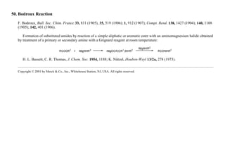 50. Bodroux Reaction
F. Bodroux, Bull. Soc. Chim. France 33, 831 (1905), 35, 519 (1906); 1, 912 (1907); Compt. Rend. 138, 1427 (1904); 140, 1108
(1905); 142, 401 (1906).
Formation of substituted amides by reaction of a simple aliphatic or aromatic ester with an aminomagnesium halide obtained
by treatment of a primary or secondary amine with a Grignard reagent at room temperature:
H. L. Bassett, C. R. Thomas, J. Chem. Soc. 1954, 1188; K. Nützel, Houben-Weyl 13/2a, 278 (1973).
Copyright © 2001 by Merck & Co., Inc., Whitehouse Station, NJ, USA. All rights reserved.
 