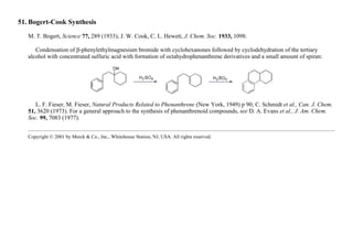 51. Bogert-Cook Synthesis
M. T. Bogert, Science 77, 289 (1933); J. W. Cook, C. L. Hewett, J. Chem. Soc. 1933, 1098.
Condensation of β-phenylethylmagnesium bromide with cyclohexanones followed by cyclodehydration of the tertiary
alcohol with concentrated sulfuric acid with formation of octahydrophenanthrene derivatives and a small amount of spiran:
L. F. Fieser, M. Fieser, Natural Products Related to Phenanthrene (New York, 1949) p 90; C. Schmidt et al., Can. J. Chem.
51, 3620 (1973). For a general approach to the synthesis of phenanthrenoid compounds, see D. A. Evans et al., J. Am. Chem.
Soc. 99, 7083 (1977).
Copyright © 2001 by Merck & Co., Inc., Whitehouse Station, NJ, USA. All rights reserved.
 