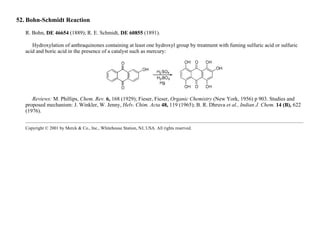 52. Bohn-Schmidt Reaction
R. Bohn, DE 46654 (1889); R. E. Schmidt, DE 60855 (1891).
Hydroxylation of anthraquinones containing at least one hydroxyl group by treatment with fuming sulfuric acid or sulfuric
acid and boric acid in the presence of a catalyst such as mercury:
Reviews: M. Phillips, Chem. Rev. 6, 168 (1929); Fieser, Fieser, Organic Chemistry (New York, 1956) p 903. Studies and
proposed mechanism: J. Winkler, W. Jenny, Helv. Chim. Acta 48, 119 (1965); B. R. Dhruva et al., Indian J. Chem. 14 (B), 622
(1976).
Copyright © 2001 by Merck & Co., Inc., Whitehouse Station, NJ, USA. All rights reserved.
 