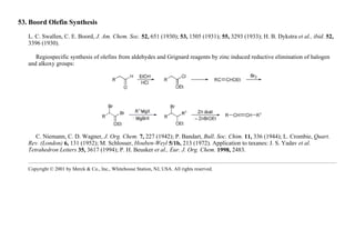 53. Boord Olefin Synthesis
L. C. Swallen, C. E. Boord, J. Am. Chem. Soc. 52, 651 (1930); 53, 1505 (1931); 55, 3293 (1933); H. B. Dykstra et al., ibid. 52,
3396 (1930).
Regiospecific synthesis of olefins from aldehydes and Grignard reagents by zinc induced reductive elimination of halogen
and alkoxy groups:
C. Niemann, C. D. Wagner, J. Org. Chem. 7, 227 (1942); P. Bandart, Bull. Soc. Chim. 11, 336 (1944); L. Crombie, Quart.
Rev. (London) 6, 131 (1952); M. Schlosser, Houben-Weyl 5/1b, 213 (1972). Application to taxanes: J. S. Yadav et al.
Tetrahedron Letters 35, 3617 (1994); P. H. Beusker et al., Eur. J. Org. Chem. 1998, 2483.
Copyright © 2001 by Merck & Co., Inc., Whitehouse Station, NJ, USA. All rights reserved.
 