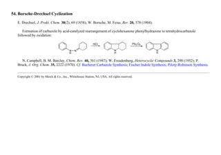 54. Borsche-Drechsel Cyclization
E. Drechsel, J. Prakt. Chem. 38(2), 69 (1858); W. Borsche, M. Feise, Ber. 20, 378 (1904).
Formation of carbazole by acid-catalyzed rearrangement of cyclohexanone phenylhydrazone to tetrahydrocarbazole
followed by oxidation:
N. Campbell, B. M. Barclay, Chem. Rev. 40, 361 (1947); W. Freudenberg, Heterocyclic Compounds 3, 298 (1952); P.
Bruck, J. Org. Chem. 35, 2222 (1970). Cf. Bucherer Carbazole Synthesis; Fischer Indole Synthesis; Piloty-Robinson Synthesis.
Copyright © 2001 by Merck & Co., Inc., Whitehouse Station, NJ, USA. All rights reserved.
 