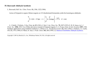 55. Bouveault Aldehyde Synthesis
L. Bouveault, Bull. Soc. Chim. France 31, 1306, 1322 (1904).
Action of Grignard or organic lithium reagents on N,N-disubstituted formamides yields the homologous aldehydes:
L. I. Smith, J. Nichols, J. Org. Chem. 6, 489 (1941); J. Sicé J. Am. Chem. Soc. 75, 3697 (1953); E. R. H. Jones et al., J.
Chem. Soc. 1958, 1054. Use of lithio derivatives instead of Grignard reagents: E. A. Evans, Chem. & Ind. (London) 1957, 1596.
Synthetic applications using modified conditions: C. Pétrier et al., Tetrahedron Letters 23, 3361 (1982); J. Einhorn, J. L. Luche,
ibid. 27, 1791 (1986); H. Meier, H. Aust, J. Prakt. Chem. 341, 466 (1999). Cf. Bodroux-Chichibabin Aldehyde Synthesis.
Copyright © 2001 by Merck & Co., Inc., Whitehouse Station, NJ, USA. All rights reserved.
 