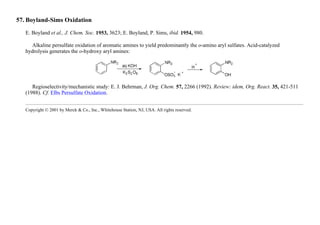 57. Boyland-Sims Oxidation
E. Boyland et al., J. Chem. Soc. 1953, 3623; E. Boyland, P. Sims, ibid. 1954, 980.
Alkaline persulfate oxidation of aromatic amines to yield predominantly the o-amino aryl sulfates. Acid-catalyzed
hydrolysis generates the o-hydroxy aryl amines:
Regioselectivity/mechanistic study: E. J. Behrman, J. Org. Chem. 57, 2266 (1992). Review: idem, Org. React. 35, 421-511
(1988). Cf. Elbs Persulfate Oxidation.
Copyright © 2001 by Merck & Co., Inc., Whitehouse Station, NJ, USA. All rights reserved.
 