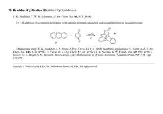 58. Bradsher Cyclization (Bradsher Cycloaddition)
C. K. Bradsher, T. W. G. Solomons, J. Am. Chem. Soc. 80, 933 (1958).
[4 + 2] addition of a common dienophile with cationic aromatic azadienes such as acridizinium or isoquinolinium:
Mechanistic study: C. K. Bradsher, J. A. Stone, J. Org. Chem. 33, 519 (1968). Synthetic applications: V. Bolitt et al., J. Am.
Chem. Soc. 113, 6320 (1991); H. Yin et al., J. Org. Chem. 57, 644 (1992); T. E. Nicolas, R. W. Franck, ibid. 69, 6904 (1995).
Review: D. L. Boger, S. M. Weinreb, Hetero Diels-Alder Methodology in Organic Synthesis (Academic Press, NY, 1987) pp
239-299.
Copyright © 2001 by Merck & Co., Inc., Whitehouse Station, NJ, USA. All rights reserved.
 