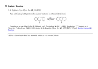 59. Bradsher Reaction
C. K. Bradsher, J. Am. Chem. Soc. 62, 486 (1940).
Acid-catalyzed cyclodehydration of o-acyldiarylmethanes to anthracene derivatives:
Extension to an o-acyldiaryl ether: H. Ishibashi et al., Tetrahedron 50, 10215 (1994). Application: T. Yamato et al., J.
Chem. Soc. Perkins Trans. 1 1997, 1193. Review: C. K. Bradsher, Chem. Rev. 87, 1277-1297 (1987). Cf. Bischler-Napieralski
Reaction.
Copyright © 2001 by Merck & Co., Inc., Whitehouse Station, NJ, USA. All rights reserved.
 