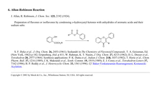 6. Allan-Robinson Reaction
J. Allan, R. Robinson, J. Chem. Soc. 125, 2192 (1924).
Preparation of flavones or isoflavones by condensing o-hydroxyaryl ketones with anhydrides of aromatic acids and their
sodium salts:
S. F. Dyke et al., J. Org. Chem. 26, 2453 (1961); Seshandri in The Chemistry of Flavonoid Compounds, T. A. Geissman, Ed.
(New York, 1962) p 182; Gripenberg, ibid. p 411; W. Rahman, K. T. Nasim, J. Org. Chem. 27, 4215 (1962); D. L. Dreyer et al.,
Tetrahedron 20, 2977 (1964). Synthesis applications: P. K. Dutta et al., Indian J. Chem. 21B, 1037 (1982); T. Horie et al., Chem.
Pharm. Bull. 37, 1216 (1989); J. K. Makrandi et al., Synth. Commn. 19, 1919 (1989); E. J. Corey et al., Tetrahedron Letters 37,
7162 (1996); B. P. Reddy et al., J. Heterocyclic Chem. 33, 1561 (1996). Cf. Baker-Venkataraman Rearrangement; Kostanecki
Acylation.
Copyright © 2001 by Merck & Co., Inc., Whitehouse Station, NJ, USA. All rights reserved.
 