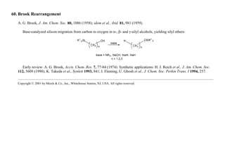 60. Brook Rearrangement
A. G. Brook, J. Am. Chem. Soc. 80, 1886 (1958); idem et al., ibid. 81, 981 (1959).
Base-catalyzed silicon migration from carbon to oxygen in α-, β- and γ-silyl alcohols, yielding silyl ethers:
Early review: A. G. Brook, Accts. Chem. Res. 7, 77-84 (1974). Synthetic applications: H. J. Reich et al., J. Am. Chem. Soc.
112, 5609 (1990); K. Takeda et al., Synlett 1993, 841; I. Fleming, U. Ghosh et al., J. Chem. Soc. Perkin Trans. I 1994, 257.
Copyright © 2001 by Merck & Co., Inc., Whitehouse Station, NJ, USA. All rights reserved.
 