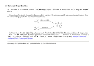 61. Bucherer-Bergs Reaction
H. T. Bucherer, H. T. Fischbeck, J. Prakt. Chem. 140, 69 (1934); H. T. Bucherer, W. Steiner, ibid. 291; H. Bergs, DE 566094
(1929).
Preparation of hydantoin from carbonyl compounds by reaction with potassium cyanide and ammonium carbonate, or from
the corresponding cyanohydrin and ammonium carbonate:
E. Ware, Chem. Rev. 46, 422 (1950); A. Rousset et al., Tetrahedron 36, 2649 (1980). Modified conditions: R. Sarges et al.,
J. Med. Chem. 33, 1859 (1990). Synthetic applications to excitatory amino acids: K.-I. Tanaka et al., Tetrahedron Asymmetry 6,
1641, 2271 (1995); C. Domínguez et al., ibid. 8, 511 (1997); J. Knabe, Pharmazie 52, 912 (1997). Cf. Strecker Amino Acid
Synthesis; Urech Cyanohydrin Method.
Copyright © 2001 by Merck & Co., Inc., Whitehouse Station, NJ, USA. All rights reserved.
 