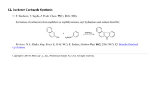 62. Bucherer Carbazole Synthesis
H. T. Bucherer, F. Seyde, J. Prakt. Chem. 77(2), 403 (1908).
Formation of carbazoles from naphthols or naphthylamines, aryl hydrazines and sodium bisulfite:
Reviews: N. L. Drake, Org. React. 1, 114 (1942); E. Enders, Houben-Weyl 10/2, 250 (1967). Cf. Borsche-Drechsel
Cyclization.
Copyright © 2001 by Merck & Co., Inc., Whitehouse Station, NJ, USA. All rights reserved.
 