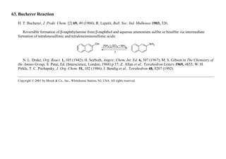 63. Bucherer Reaction
H. T. Bucherer, J. Prakt. Chem. [2] 69, 49 (1904); R. Lepetit, Bull. Soc. Ind. Mulhouse 1903, 326.
Reversible formation of β-naphthylamine from β-naphthol and aqueous ammonium sulfite or bisulfite via intermediate
formation of tetralonesulfonic and tetraloneiminosulfonic acids:
N. L. Drake, Org. React. 1, 105 (1942); H. Seeboth, Angew. Chem. Int. Ed. 6, 307 (1967); M. S. Gibson in The Chemistry of
the Amino Group, S. Patai, Ed. (Interscience, London, 1968) p 37; Z. Allan et al., Tetrahedron Letters 1969, 4855; W. H.
Pirkle, T. C. Pochapsky, J. Org. Chem. 51, 102 (1986); J. Bendig et al., Tetrahedron 48, 9207 (1992).
Copyright © 2001 by Merck & Co., Inc., Whitehouse Station, NJ, USA. All rights reserved.
 