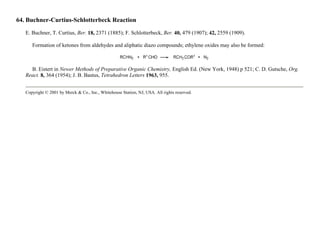 64. Buchner-Curtius-Schlotterbeck Reaction
E. Buchner, T. Curtius, Ber. 18, 2371 (1885); F. Schlotterbeck, Ber. 40, 479 (1907); 42, 2559 (1909).
Formation of ketones from aldehydes and aliphatic diazo compounds; ethylene oxides may also be formed:
B. Eistert in Newer Methods of Preparative Organic Chemistry, English Ed. (New York, 1948) p 521; C. D. Gutsche, Org.
React. 8, 364 (1954); J. B. Bastus, Tetrahedron Letters 1963, 955.
Copyright © 2001 by Merck & Co., Inc., Whitehouse Station, NJ, USA. All rights reserved.
 