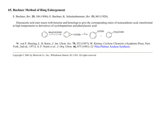 65. Buchner Method of Ring Enlargement
E. Buchner, Ber. 29, 106 (1896); E. Buchner, K. Schottenhammer, Ber. 53, 865 (1920).
Diazoacetic acid ester reacts with benzene and homologs to give the corresponding esters of noncaradienic acid, transformed
at high temperatures to derivatives of cycloheptatriene and phenylacetic acid:
W. von F. Doering, L. H. Knox, J. Am. Chem. Soc. 79, 352 (1957); W. Kirmse, Carbene Chemistry (Academic Press, New
York, 2nd ed., 1971); A. F. Noels et al., J. Org. Chem. 46, 873 (1981). Cf. Pfau-Plattner Azulene Synthesis.
Copyright © 2001 by Merck & Co., Inc., Whitehouse Station, NJ, USA. All rights reserved.
 
