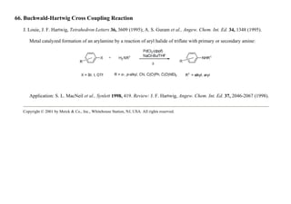 66. Buchwald-Hartwig Cross Coupling Reaction
J. Louie, J. F. Hartwig, Tetrahedron Letters 36, 3609 (1995); A. S. Guram et al., Angew. Chem. Int. Ed. 34, 1348 (1995).
Metal catalyzed formation of an arylamine by a reaction of aryl halide of triflate with primary or secondary amine:
Application: S. L. MacNeil et al., Synlett 1998, 419. Review: J. F. Hartwig, Angew. Chem. Int. Ed. 37, 2046-2067 (1998).
Copyright © 2001 by Merck & Co., Inc., Whitehouse Station, NJ, USA. All rights reserved.
 