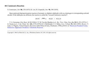 68. Cannizzaro Reaction
S. Cannizzaro, Ann. 88, 129 (1853); K. List, H. Limpricht, Ann. 90, 180 (1854).
Base-catalyzed disproportionation reaction of aromatic or aliphatic aldehydes with no α-hydrogen to corresponding acid and
alcohol. If the aldehydes are different, the reaction is called the “crossed Cannizarro reaction”:
T. A. Geissman, Org. React. 2, 94 (1944); F. P. B. Van der Maeden et al., Rec. Trav. Chim. Pays-Bas 91(2), 221 (1972); C.
G. Swain et al., J. Am. Chem. Soc. 101, 3576 (1979); R. S. McDonald, C. E. Sibley, Can. J. Chem. 59, 1061 (1981). Review: T.
Lane, A. Plagens, Named Organic Reactions (John Wiley & Sons, Chichester, 1998) p 40-42. Cf. Meerwein-Ponndorf-Verley
Reduction; Oppenauer Oxidation; Tishchenko Reaction.
Copyright © 2001 by Merck & Co., Inc., Whitehouse Station, NJ, USA. All rights reserved.
 