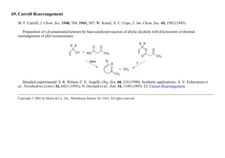 69. Carroll Rearrangement
M. F. Carroll, J. Chem. Soc. 1940, 704; 1941, 507; W. Kimel, A. C. Cope, J. Am. Chem. Soc. 65, 1992 (1943).
Preparation of γ,δ-unsaturated ketones by base-catalyzed reaction of allylic alcohols with β-ketoesters or thermal
rearrangement of allyl acetoacetates:
Detailed experimental: S. R. Wilson, C. E. Augelli, Org. Syn. 68, 210 (1990). Synthetic applications: A. V. Echavarren et
al., Tetrahedron Letters 32, 6421 (1991); N. Ouvrard et al., ibid. 34, 1149 (1993). Cf. Claisen Rearrangement.
Copyright © 2001 by Merck & Co., Inc., Whitehouse Station, NJ, USA. All rights reserved.
 