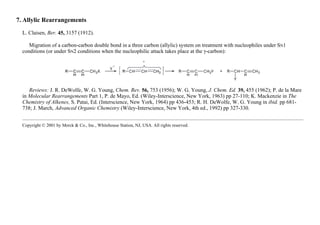 7. Allylic Rearrangements
L. Claisen, Ber. 45, 3157 (1912).
Migration of a carbon-carbon double bond in a three carbon (allylic) system on treatment with nucleophiles under SN1
conditions (or under SN2 conditions when the nucleophilic attack takes place at the γ-carbon):
Reviews: J. R. DeWolfe, W. G. Young, Chem. Rev. 56, 753 (1956); W. G. Young, J. Chem. Ed. 39, 455 (1962); P. de la Mare
in Molecular Rearrangements Part 1, P. de Mayo, Ed. (Wiley-Interscience, New York, 1963) pp 27-110; K. Mackenzie in The
Chemistry of Alkenes, S. Patai, Ed. (Interscience, New York, 1964) pp 436-453; R. H. DeWolfe, W. G. Young in ibid. pp 681-
738; J. March, Advanced Organic Chemistry (Wiley-Interscience, New York, 4th ed., 1992) pp 327-330.
Copyright © 2001 by Merck & Co., Inc., Whitehouse Station, NJ, USA. All rights reserved.
 