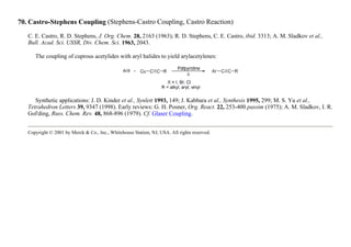 70. Castro-Stephens Coupling (Stephens-Castro Coupling, Castro Reaction)
C. E. Castro, R. D. Stephens, J. Org. Chem. 28, 2163 (1963); R. D. Stephens, C. E. Castro, ibid. 3313; A. M. Sladkov et al.,
Bull. Acad. Sci. USSR, Div. Chem. Sci. 1963, 2043.
The coupling of cuprous acetylides with aryl halides to yield arylacetylenes:
Synthetic applications: J. D. Kinder et al., Synlett 1993, 149; J. Kabbara et al., Synthesis 1995, 299; M. S. Yu et al.,
Tetrahedron Letters 39, 9347 (1998). Early reviews: G. H. Posner, Org. React. 22, 253-400 passim (1975); A. M. Sladkov, I. R.
Gol'ding, Russ. Chem. Rev. 48, 868-896 (1979). Cf. Glaser Coupling.
Copyright © 2001 by Merck & Co., Inc., Whitehouse Station, NJ, USA. All rights reserved.
 