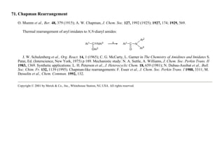 71. Chapman Rearrangement
O. Mumm et al., Ber. 48, 379 (1915); A. W. Chapman, J. Chem. Soc. 127, 1992 (1925); 1927, 174; 1929, 569.
Thermal rearrangement of aryl imidates to N,N-diaryl amides:
J. W. Schulenberg et al., Org. React. 14, 1 (1965); C. G. McCarty, L. Garner in The Chemistry of Amidines and Imidates S.
Patai, Ed. (Interscience, New York, 1975) p 189. Mechanistic study: N. A. Suttle, A. Williams, J. Chem. Soc. Perkin Trans. II
1983, 1369. Synthetic applications: L. H. Peterson et al., J. Heterocyclic Chem. 18, 659 (1981); N. Dubau-Assibat et al., Bull.
Soc. Chim. Fr. 132, 1139 (1995). Chapman-like rearrangements: F. Esser et al., J. Chem. Soc. Perkin Trans. I 1988, 3311; M.
Dessolin et al., Chem. Commun. 1992, 132.
Copyright © 2001 by Merck & Co., Inc., Whitehouse Station, NJ, USA. All rights reserved.
 