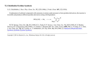 72. Chichibabin Pyridine Synthesis
A. E. Chichibabin, J. Russ. Phys. Chem. Soc. 37, 1229 (1906); J. Prakt. Chem. 107, 122 (1924).
Condensation of carbonyl compounds with ammonia or amines under pressure to form pyridine derivatives; the reaction is
reversible and produces different pyridine derivatives along with byproducts:
M. M. Sprung, Chem. Rev. 26, 301 (1940); R. L. Frank, R. P. Seven, J. Am. Chem. Soc. 71, 2629 (1949); H. S. Mosher,
Heterocyclic Compounds 1, 456 (1950); J. A. Gautier, J. Renault, Bull. Soc. Chim. France 1955, 588; C. P. Farley, E. L. Eliel,
J. Am. Chem. Soc. 78, 3477 (1956); A. T. Soldatenkov, Zh. Org. Khim. 16, 188 (1980). Cf. Hantzsch (Dihydro)Pyridine
Synthesis; Kröhnke Pyridine Synthesis.
Copyright © 2001 by Merck & Co., Inc., Whitehouse Station, NJ, USA. All rights reserved.
 