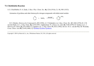 73. Chichibabin Reaction
A. E. Chichibabin, O. A. Zeide, J. Russ. Phys. Chem. Soc. 46, 1216 (1914), C.A. 9, 1901 (1915).
Amination of pyridines and other heterocyclic nitrogen compounds with alkali-metal amides:
H. S. Mosher, Heterocyclic Compounds 1, 405 (1950); A. F. Pozharskii et al., Russ. Chem. Rev. 47, 1042 (1978); H. J. W.
van den Haak et al., J. Org. Chem. 46, 2134 (1981). Applications: N. J. Kos et al., ibid. 44, 3140 (1979); H. Tondys et al., J.
Heterocyclic Chem. 22, 353 (1985); E. Ciganek et al., J. Org. Chem. 57, 4521 (1992). Review: H. C. van der Plas, M. Wozniak,
Croat. Chem. Acta 59, 33-49 (1986). Cf. Kröhnke Pyridine Synthesis.
Copyright © 2001 by Merck & Co., Inc., Whitehouse Station, NJ, USA. All rights reserved.
 
