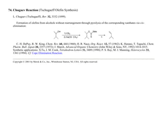74. Chugaev Reaction (Tschugaeff Olefin Synthesis)
L. Chugaev (Tschugaeff), Ber. 32, 3332 (1899).
Formation of olefins from alcohols without rearrangement through pyrolysis of the corresponding xanthates via cis-
elimination:
C. H. DePuy, R. W. King, Chem. Rev. 60, 444 (1960); H. R. Nace, Org. React. 12, 57 (1962); K. Harano, T. Taguchi, Chem.
Pharm. Bull. Japan 20, 2357 (1972); J. March, Advanced Organic Chemistry (John Wiley & Sons, NY, 1992) 1014-1015.
Synthetic applications: X Fu, J. M. Cook, Tetrahedron Letters 31, 3409 (1990); P. S. Ray, M. J. Manning, Heterocycles 33,
1361 (1994). Cf. Cope Elimination Reaction.
Copyright © 2001 by Merck & Co., Inc., Whitehouse Station, NJ, USA. All rights reserved.
 