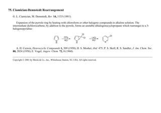 75. Ciamician-Dennstedt Rearrangement
G. L. Ciamician, M. Dennstedt, Ber. 14, 1153 (1881).
Expansion of the pyrrole ring by heating with chloroform or other halogeno compounds in alkaline solution. The
intermediate dichlorocarbene, by addition to the pyrrole, forms an unstable dihalogenocyclopropane which rearranges to a 3-
halogenopyridine:
A. H. Corwin, Heterocyclic Compounds 1, 309 (1950); H. S. Mosher, ibid. 475; P. S. Skell, R. S. Sandler, J. Am. Chem. Soc.
80, 2024 (1958); E. Vogel, Angew. Chem. 72, 8 (1960).
Copyright © 2001 by Merck & Co., Inc., Whitehouse Station, NJ, USA. All rights reserved.
 