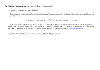 76. Claisen Condensation (Acetoacetic Ester Condensation)
L. Claisen, O. Lowman, Ber. 20, 651 (1887).
Base-catalyzed condensation of an ester containing an α-hydrogen atom with a molecule of the same ester or a different one
to give β-keto esters:
C. R. Hauser, B. E. Hudson, Org. React. 1, 266-322 (1942); H. O. House, Modern Synthetic Reactions (W. A. Benjamin,
Menlo Park, California, 2nd ed., 1972) pp 734-746; J. F. Garst, J. Chem. Ed. 56, 721 (1979); J. E. Bartmess et al., J. Am. Chem.
Soc. 103, 1338 (1981); B. R. Davis, P. J. Garratt, Comp. Org. Syn. 2, 795-805 (1991). Cf. Dieckmann Reaction.
Copyright © 2001 by Merck & Co., Inc., Whitehouse Station, NJ, USA. All rights reserved.
 