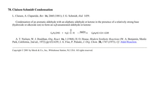 78. Claisen-Schmidt Condensation
L. Claisen, A. Claparède, Ber. 14, 2460 (1881); J. G. Schmidt, ibid. 1459.
Condensation of an aromatic aldehyde with an aliphatic aldehyde or ketone in the presence of a relatively strong base
(hydroxide or alkoxide ion) to form an α,β-unsaturated aldehyde or ketone:
A. T. Nielsen, W. J. Houlihan, Org. React. 16, 1 (1968); H. O. House, Modern Synthetic Reactions (W. A. Benjamin, Menlo
Park, California, 2nd ed., 1972) pp 632-639; J. A. Fine, P. Pulaski, J. Org. Chem. 38, 1747 (1973). Cf. Aldol Reaction.
Copyright © 2001 by Merck & Co., Inc., Whitehouse Station, NJ, USA. All rights reserved.
 