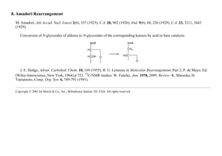 8. Amadori Rearrangement
M. Amadori, Atti Accad. Nazl. Lincei 2(6), 337 (1925), C.A. 20, 902 (1926); ibid. 9(6), 68, 226 (1929), C.A. 23, 3211, 3443
(1929).
Conversion of N-glycosides of aldoses to N-glycosides of the corresponding ketoses by acid or base catalysis:
J. E. Hodge, Advan. Carbohyd. Chem. 10, 169 (1955); R. U. Lemieux in Molecular Rearrangements Part 2, P. de Mayo, Ed.
(Wiley-Interscience, New York, 1964) p 753.
13
C-NMR studies: W. Funcke, Ann. 1978, 2099. Review: K. Maruoka, H.
Yamamoto, Comp. Org. Syn. 6, 789-791 (1991).
Copyright © 2001 by Merck & Co., Inc., Whitehouse Station, NJ, USA. All rights reserved.
 