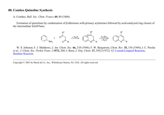 80. Combes Quinoline Synthesis
A. Combes, Bull. Soc. Chim. France 49, 89 (1888).
Formation of quinolines by condensation of β-diketones with primary arylamines followed by acid-catalyzed ring closure of
the intermediate Schiff base:
W. S. Johnson, F. J. Matthews, J. Am. Chem. Soc. 66, 210 (1944); F. W. Bergstrom, Chem. Rev. 35, 156 (1944); J. C. Perche
et al., J. Chem. Soc. Perkin Trans. I 1972, 260; J. Born, J. Org. Chem. 37, 3952 (1972). Cf. Conrad-Limpach Reaction;
Doebner Reaction.
Copyright © 2001 by Merck & Co., Inc., Whitehouse Station, NJ, USA. All rights reserved.
 